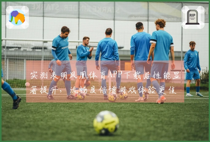 实测表明凤凰体育APP下载后性能显著提升，流畅度倍增游戏体验更佳
